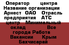 Оператор Call-центра › Название организации ­ Арнест, ОАО › Отрасль предприятия ­ АТС, call-центр › Минимальный оклад ­ 21 000 - Все города Работа » Вакансии   . Крым,Бахчисарай